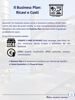 Modern business overview
Il Business Plan:
Ricavi e Costi
Apriamo?! Un momento ancora, prima è necessario studiare a fondo tutti i
numeri alla base del punto vendita. Lo step immediatamente precedente
all’apertura alla costruzione del Business Plan che deve essere la guida per
un’attività che nasce.
Al suo interno saranno valutati:
VENDITE E LINEE DI RICAVO: food, beverage, store fisico, on-
line, winelivery, attività in-store e definizione dei mix
desiderati.
COSTI: acquisti, investimenti, affitto, personale, consumi,
comunicazione.
Il Business Plan è lo strumento di partenza per valutare gli equilibri
di Conto Economico e di Flusso di Cassa.
 