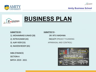 Amity Business School
BUSINESS PLAN
SUBMITTEDBY- SUBMITTEDTO -
1). MOHAMMAD JUNAID (28) DR. RITU WADHWA
2). NITIN KUMAR (43) FACULTY (PROJECT PLANNING
3). AJAY VEER (53) APPARAISAL AND CONTROL)
4). NAVEEN REDDY (65)
MBA (FINANCE)
SECTION-A
BATCH: 2019 - 2021
 