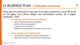 LE BUSINESS PLAN : L'Executive Summary
Parce que les investisseurs n'ont que 3 minutes à consacrer à votre BP de 20
ou 30 pages, vous devez rédiger une présentation courte, de 2 pages,
composée : (3/4)
 De l'état de vos finances et de vos besoins :
 Quel est l'état de vos finances actuelles ?
 Combien allez-vous demander ?
 A quoi vont servir les fonds ?
 Quelles sont vos prévisions financières à 3 ans? 5 ans ?
 D'une stratégie d'exit (optionnelle) :
 Comment est envisagée la sortie d'un investisseur ?
 Quel profil "acheteur" recherchez-vous à cette étape ?
FIDAQUITAINE - Confidentiel 10
 