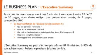 LE BUSINESS PLAN : L'Executive Summary
Parce que les investisseurs n'ont que 3 minutes à consacrer à votre BP de 20
ou 30 pages, vous devez rédiger une présentation courte, de 2 pages,
composée : (4/4)
 De la présentation de l'équipe (soyez excellent !) :
 Qui fait partie de l'aventure ?
 Quel est le parcours de chacun ?
 Qui croit en la réussite du projet et contribue à son développement ?
 Êtes-vous complémentaires ?
 Développez-vous efficacement votre projet ?
L'Executive Summary ne peut s'écrire qu'après un BP finalisé (ou à 90% de
son achèvement). Relisez-le plusieurs (dizaine de) fois.
FIDAQUITAINE - Confidentiel 11
 