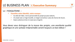 Le + FIDAQUITAINE :
 Travaillez votre identité, votre marque :
 Au-delà de l'idée, c'est la personnalité du projet qui peut séduire,
 Un projet avec un logo travaillé, un slogan accrocheur a plus de chance de réussir,
 Soyez audacieux (mais ne soyez pas arrogant).
Vous devez vous distinguer de la masse des projets, une excellente qualité
graphique et une syntaxe irréprochable seront toujours un bon début !
FIDAQUITAINE - Confidentiel 14
LE BUSINESS PLAN : L'Executive Summary
 