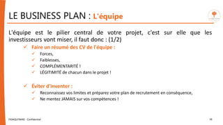 LE BUSINESS PLAN : L'équipe
L'équipe est le pilier central de votre projet, c'est sur elle que les
investisseurs vont miser, il faut donc : (1/2)
 Faire un résumé des CV de l'équipe :
 Forces,
 Faiblesses,
 COMPLÉMENTARITÉ !
 LÉGITIMITÉ de chacun dans le projet !
 Éviter d'inventer :
 Reconnaissez vos limites et préparez votre plan de recrutement en conséquence,
 Ne mentez JAMAIS sur vos compétences !
FIDAQUITAINE - Confidentiel 16
 