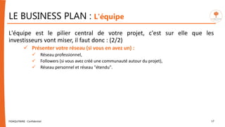 LE BUSINESS PLAN : L'équipe
L'équipe est le pilier central de votre projet, c'est sur elle que les
investisseurs vont miser, il faut donc : (2/2)
 Présenter votre réseau (si vous en avez un) :
 Réseau professionnel,
 Followers (si vous avez créé une communauté autour du projet),
 Réseau personnel et réseau "étendu".
FIDAQUITAINE - Confidentiel 17
 