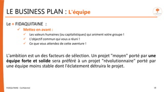 Le + FIDAQUITAINE :
 Mettez en avant :
 Les valeurs humaines (ou capitalistiques) qui animent votre groupe !
 L'objectif commun qui vous a réuni !
 Ce que vous attendez de cette aventure !
L'ambition est un des facteurs de sélection. Un projet "moyen" porté par une
équipe forte et solide sera préféré à un projet "révolutionnaire" porté par
une équipe moins stable dont l'éclatement détruira le projet.
FIDAQUITAINE - Confidentiel 18
LE BUSINESS PLAN : L'équipe
 