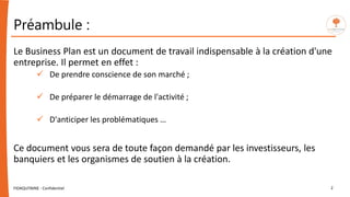 Préambule :
Le Business Plan est un document de travail indispensable à la création d'une
entreprise. Il permet en effet :
 De prendre conscience de son marché ;
 De préparer le démarrage de l'activité ;
 D'anticiper les problématiques …
Ce document vous sera de toute façon demandé par les investisseurs, les
banquiers et les organismes de soutien à la création.
FIDAQUITAINE - Confidentiel 2
 