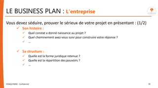 LE BUSINESS PLAN : L'entreprise
Vous devez séduire, prouver le sérieux de votre projet en présentant : (1/2)
 Son histoire :
 Quel constat a donné naissance au projet ?
 Quel cheminement avez-vous suivi pour construire votre réponse ?
 …
 Sa structure :
 Quelle est la forme juridique retenue ?
 Quelle est la répartition des pouvoirs ?
 …
FIDAQUITAINE - Confidentiel 20
 