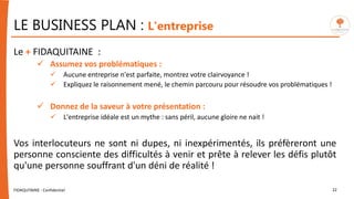 LE BUSINESS PLAN : L'entreprise
Le + FIDAQUITAINE :
 Assumez vos problématiques :
 Aucune entreprise n'est parfaite, montrez votre clairvoyance !
 Expliquez le raisonnement mené, le chemin parcouru pour résoudre vos problématiques !
 Donnez de la saveur à votre présentation :
 L'entreprise idéale est un mythe : sans péril, aucune gloire ne nait !
Vos interlocuteurs ne sont ni dupes, ni inexpérimentés, ils préfèreront une
personne consciente des difficultés à venir et prête à relever les défis plutôt
qu'une personne souffrant d'un déni de réalité !
FIDAQUITAINE - Confidentiel 22
 