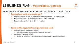 LE BUSINESS PLAN : Vos produits / services
Votre solution va révolutionner le marché, c'est évident ! … mais … (4/4)
 Pourquoi cela marchera maintenant ?
 Modification des modes de consommation ? (Génération X vs génération Y ? …)
 Nouveaux outils qui démocratisent l'accès à votre produit ?
 Nouvelles demandes ? (bien être au travail, …)
 …
 Quels sont les opportunités conjoncturelles à saisir ?
 Modification des contraintes légales ?
 Durcissement de la règlementation ; Scandale sanitaire ; …
 Evènements conjoncturels ?
 Montée de l'insécurité ; Sécurisation des données privées ; Exposition aux ondes …
 …
FIDAQUITAINE - Confidentiel 27
 