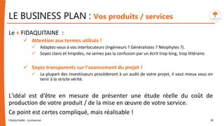LE BUSINESS PLAN : Vos produits / services
FIDAQUITAINE - Confidentiel 28
Le + FIDAQUITAINE :
 Attention aux termes utilisés !
 Adaptez-vous à vos interlocuteurs (Ingénieurs ? Généralistes ? Néophytes ?).
 Soyez clairs et limpides, ne semez pas la confusion par un écrit trop long, trop littéraire.
 Soyez transparents sur l'avancement du projet !
 La plupart des investisseurs procèderont à un audit de votre projet, il vaut mieux vous en
tenir à la stricte vérité.
L'idéal est d'être en mesure de présenter une étude réelle du coût de
production de votre produit / de la mise en œuvre de votre service.
Ce point est certes compliqué, mais réalisable !
 