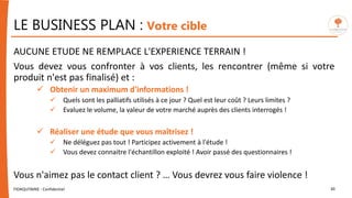 LE BUSINESS PLAN : Votre cible
AUCUNE ETUDE NE REMPLACE L'EXPERIENCE TERRAIN !
Vous devez vous confronter à vos clients, les rencontrer (même si votre
produit n'est pas finalisé) et :
 Obtenir un maximum d'informations !
 Quels sont les palliatifs utilisés à ce jour ? Quel est leur coût ? Leurs limites ?
 Evaluez le volume, la valeur de votre marché auprès des clients interrogés !
 Réaliser une étude que vous maîtrisez !
 Ne déléguez pas tout ! Participez activement à l'étude !
 Vous devez connaitre l'échantillon exploité ! Avoir passé des questionnaires !
Vous n'aimez pas le contact client ? … Vous devrez vous faire violence !
FIDAQUITAINE - Confidentiel 30
 