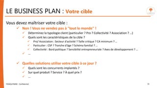 Vous devez maîtriser votre cible :
 Non ! Vous ne vendez pas à "tout le monde" !
 Déterminez la typologie client (particulier ? Pro ? Collectivité ? Association ? …)
 Quels sont les caractéristiques de la cible ?
 Pro/ Association : Secteur d'activité ? Taille critique ? CA minimum ? …
 Particulier : CSP ? Tranche d'âge ? Schéma familial ? …
 Collectivité : Bord politique ? Sensibilité entrepreneuriale ? Axes de développement ? …
 …
 Quelles solutions utilise votre cible à ce jour ?
 Quels sont les concurrents implantés ?
 Sur quel produit ? Service ? À quel prix ?
 …
FIDAQUITAINE - Confidentiel 31
LE BUSINESS PLAN : Votre cible
 