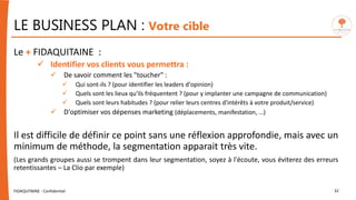 FIDAQUITAINE - Confidentiel 32
Le + FIDAQUITAINE :
 Identifier vos clients vous permettra :
 De savoir comment les "toucher" :
 Qui sont-ils ? (pour identifier les leaders d'opinion)
 Quels sont les lieux qu'ils fréquentent ? (pour y implanter une campagne de communication)
 Quels sont leurs habitudes ? (pour relier leurs centres d'intérêts à votre produit/service)
 D'optimiser vos dépenses marketing (déplacements, manifestation, …)
Il est difficile de définir ce point sans une réflexion approfondie, mais avec un
minimum de méthode, la segmentation apparait très vite.
(Les grands groupes aussi se trompent dans leur segmentation, soyez à l'écoute, vous éviterez des erreurs
retentissantes – La Clio par exemple)
LE BUSINESS PLAN : Votre cible
 