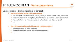 LE BUSINESS PLAN : Votre concurrence
La concurrence : bien comprendre le concept !
 Aucun marché n'existe sans concurrence !
 Les transports : l'avion, le vélo, la voiture, le train, la marche à pied … sont concurrents !
 La communication : le smartphone, les ordinateurs, les courriers … sont concurrents !
 Les applications : les livres, les jeux en bois, les réseaux … sont concurrents !
 …
 Vos clients ont déjà des habitudes de consommation !
 Comment font-ils à l'heure actuelle ?
 Combien dépensent-ils dans une solution alternative ?
 …
FIDAQUITAINE - Confidentiel 34
 