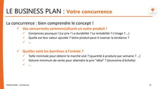 LE BUSINESS PLAN : Votre concurrence
La concurrence : bien comprendre le concept !
 Vos concurrents commercialisent un autre produit !
 Comprenez pourquoi ! (Le prix ? La durabilité ? La rentabilité ? L'image ? …)
 Quelle est leur valeur ajoutée ? Votre produit peut-il inverser la tendance ?
 …
 Quelles sont les barrières à l'entrée ?
 Taille minimale pour obtenir le marché visé ? (quantité à produire par semaine ? …)
 Volume minimum de vente pour atteindre le prix "idéal" ? (économie d'échelle)
 …
FIDAQUITAINE - Confidentiel 35
 