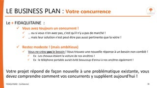 LE BUSINESS PLAN : Votre concurrence
FIDAQUITAINE - Confidentiel 36
Le + FIDAQUITAINE :
 Vous avez toujours un concurrent !
 … ou si vous n'en avez pas, c'est qu'il n'y a pas de marché !
 … mais leur solution n'est peut-être pas aussi pertinente que la votre !
 Restez modeste ! (mais ambitieux)
 Vous ne créez pas le besoin ! Vous trouvez une nouvelle réponse à un besoin non comblé !
 Ex : Les chevaux étaient la voiture de nos ancêtres !
 Ex : le téléphone portable aurait évité beaucoup d'ennui à nos ancêtres également !
Votre projet répond de façon nouvelle à une problématique existante, vous
devez comprendre comment vos concurrents y suppléent aujourd'hui !
 