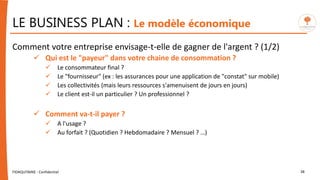 LE BUSINESS PLAN : Le modèle économique
Comment votre entreprise envisage-t-elle de gagner de l'argent ? (1/2)
 Qui est le "payeur" dans votre chaine de consommation ?
 Le consommateur final ?
 Le "fournisseur" (ex : les assurances pour une application de "constat" sur mobile)
 Les collectivités (mais leurs ressources s'amenuisent de jours en jours)
 Le client est-il un particulier ? Un professionnel ?
 Comment va-t-il payer ?
 A l'usage ?
 Au forfait ? (Quotidien ? Hebdomadaire ? Mensuel ? …)
FIDAQUITAINE - Confidentiel 38
 