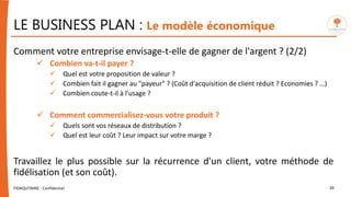 LE BUSINESS PLAN : Le modèle économique
Comment votre entreprise envisage-t-elle de gagner de l'argent ? (2/2)
 Combien va-t-il payer ?
 Quel est votre proposition de valeur ?
 Combien fait il gagner au "payeur" ? (Coût d'acquisition de client réduit ? Economies ? …)
 Combien coute-t-il à l'usage ?
 Comment commercialisez-vous votre produit ?
 Quels sont vos réseaux de distribution ?
 Quel est leur coût ? Leur impact sur votre marge ?
Travaillez le plus possible sur la récurrence d'un client, votre méthode de
fidélisation (et son coût).
FIDAQUITAINE - Confidentiel 39
 