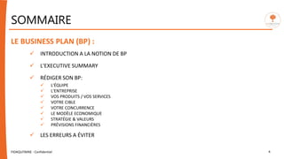 SOMMAIRE
LE BUSINESS PLAN (BP) :
 INTRODUCTION A LA NOTION DE BP
 L'EXECUTIVE SUMMARY
 RÉDIGER SON BP:
 L'ÉQUIPE
 L'ENTREPRISE
 VOS PRODUITS / VOS SERVICES
 VOTRE CIBLE
 VOTRE CONCURRENCE
 LE MODÈLE ECONOMIQUE
 STRATÉGIE & VALEURS
 PRÉVISIONS FINANCIÈRES
 LES ERREURS A ÉVITER
FIDAQUITAINE - Confidentiel 4
 