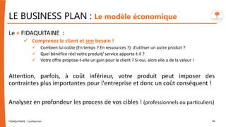 LE BUSINESS PLAN : Le modèle économique
FIDAQUITAINE - Confidentiel 40
Le + FIDAQUITAINE :
 Comprenez le client et son besoin !
 Combien lui coûte (En temps ? En ressources ?) d'utiliser un autre produit ?
 Quel bénéfice réel votre produit/ service apporte-t-il ?
 Votre offre propose-t-elle un gain pour le client ? Si oui, alors elle a de la valeur !
Attention, parfois, à coût inférieur, votre produit peut imposer des
contraintes plus importantes pour l'entreprise et donc un coût conséquent !
Analysez en profondeur les process de vos cibles ! (professionnels ou particuliers)
 