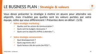 LE BUSINESS PLAN : Stratégie & valeurs
Vous devez présenter la stratégie à mettre en œuvre pour atteindre vos
objectifs, mais n'oubliez pas quelles sont les valeurs portées par votre
équipe, celles qui vous différencient ! Présentez donc en détail : (1/3)
 Votre stratégie marketing :
 Quelles sont les actions de communication ?
 Quels sont les budgets nécessaires ?
 Quels sont les objectifs chiffrés à atteindre ? …
 Votre stratégie commerciale :
 Quel développement ?
 Quels arguments clés ?
 Quels facteurs clés de succès (les FCS) ? …
FIDAQUITAINE - Confidentiel 42
 