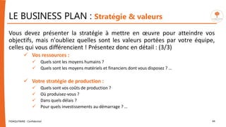 LE BUSINESS PLAN : Stratégie & valeurs
Vous devez présenter la stratégie à mettre en œuvre pour atteindre vos
objectifs, mais n'oubliez quelles sont les valeurs portées par votre équipe,
celles qui vous différencient ! Présentez donc en détail : (3/3)
 Vos ressources :
 Quels sont les moyens humains ?
 Quels sont les moyens matériels et financiers dont vous disposez ? …
 Votre stratégie de production :
 Quels sont vos coûts de production ?
 Où produisez-vous ?
 Dans quels délais ?
 Pour quels investissements au démarrage ? …
FIDAQUITAINE - Confidentiel 44
 