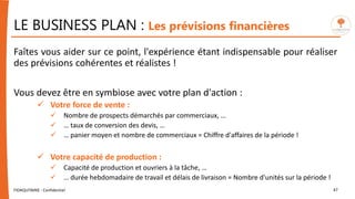 LE BUSINESS PLAN : Les prévisions financières
Faîtes vous aider sur ce point, l'expérience étant indispensable pour réaliser
des prévisions cohérentes et réalistes !
Vous devez être en symbiose avec votre plan d'action :
 Votre force de vente :
 Nombre de prospects démarchés par commerciaux, …
 … taux de conversion des devis, …
 … panier moyen et nombre de commerciaux = Chiffre d'affaires de la période !
 Votre capacité de production :
 Capacité de production et ouvriers à la tâche, …
 … durée hebdomadaire de travail et délais de livraison = Nombre d'unités sur la période !
FIDAQUITAINE - Confidentiel 47
 