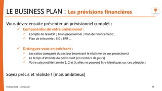 LE BUSINESS PLAN : Les prévisions financières
Vous devez ensuite présenter un prévisionnel complet :
 Composantes de votre prévisionnel :
 Compte de résultat ; Bilan prévisionnel ; Plan de financement ;
 Plan de trésorerie ; SIG ; BFR …
 Distinguez-vous en précisant :
 Les ratios comparés du secteur (montrant le réalisme de vos projections)
 Le temps d'atteinte du point mort (en nombre de jours)
 Votre saisonnalité (année 1, 2 et 3, elles ne peuvent être identiques sur ces périodes)
Soyez précis et réaliste ! (mais ambitieux)
FIDAQUITAINE - Confidentiel 48
 