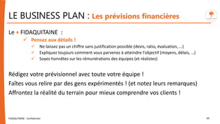 LE BUSINESS PLAN : Les prévisions financières
FIDAQUITAINE - Confidentiel 49
Le + FIDAQUITAINE :
 Pensez aux détails !
 Ne laissez pas un chiffre sans justification possible (devis, ratio, évaluation, …)
 Expliquez toujours comment vous parvenez à atteindre l'objectif (moyens, délais, …)
 Soyez honnêtes sur les rémunérations des équipes (et réalistes)
Rédigez votre prévisionnel avec toute votre équipe !
Faîtes vous relire par des gens expérimentés ! (et notez leurs remarques)
Affrontez la réalité du terrain pour mieux comprendre vos clients !
 