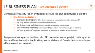 LE BUSINESS PLAN : Les erreurs à éviter
Démarquez-vous du lot en évitant les erreurs les plus communes d'un BP :
 Une forme inadaptée :
 Des fautes d'orthographe (Elles sèment le doute sur vos compétences, faites relire votre BP)
 Un trop plein d'information (20 à 30 pages maximum)
 Un discours trop technique (mettez-vous à la portée de vos interlocuteurs)
 Une forme trop littéraire (vous rédigez un BP pour séduire vos investisseurs, pas un mémoire)
 Le "tout graphique" (expliquez, argumentez un minimum, les tableaux ne font pas tout !)
Rappelez-vous que le contenu du BP présente votre projet, mais que sa
forme démontre votre implication, votre sérieux et l'envie de communiquer
efficacement sur celui-ci.
FIDAQUITAINE - Confidentiel 51
 