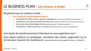 LE BUSINESS PLAN : Les erreurs à éviter
Ne générez pas du contenu inutile :
 Une étude de marché approximative :
 Composée de chiffres anciens, glanés sur google (Allez sur le terrain ! Réalisez un prototype ! …)
 Démontrant une méconnaissance des clients (Rencontrez les ! Affinez votre discours commercial !)
 Sans retour des démarchages clients (Quelles objections ? Quelles demandes ? …)
 Présentant la "Macro économie" du secteur (Concentrez-vous sur votre "micromarché" !)
Une étude de marché purement théorique ne vous apportera rien !
Vous devez produire un prototype, rencontrer des clients, apprendre sur le
terrain pour rassurer les investisseurs (vous démontrez votre capacité à aller au "contact")
FIDAQUITAINE - Confidentiel 52
 