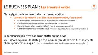 LE BUSINESS PLAN : Les erreurs à éviter
Ne négligez pas le commercial ou la communication :
 Capter 1% du marché, c'est bien ! Expliquer comment, c'est mieux ! :
 Quelles actions de communication (Auprès de quelle cible ? Quelle volumétrie ? …)
 Combien de personne travaillent au commercial ? (Expérience ? )
 Comment vous faîtes-vous connaître ? (Taux de retour de vos actions ? …)
 Combien de prospects contactez-vous ? (Ampleur et qualité du fichier prospect du prestataire ?)
La communication n'est pas qu'un chiffre sur un devis !
Vous devez expliquer la stratégie choisie au regard de la cible ! Les moments
choisis pour communiquer ! (ex : la saint valentin pour vendre des cadeaux aux couples …)
FIDAQUITAINE - Confidentiel 54
 