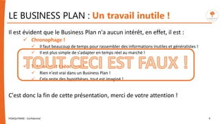 LE BUSINESS PLAN : Un travail inutile !
Il est évident que le Business Plan n'a aucun intérêt, en effet, il est :
 Chronophage !
 Il faut beaucoup de temps pour rassembler des informations inutiles et généralistes !
 Il est plus simple de s'adapter en temps réel au marché !
 Totalement théorique !
 Rien n'est vrai dans un Business Plan !
 Cela reste des hypothèses, tout est imaginé !
C'est donc la fin de cette présentation, merci de votre attention !
FIDAQUITAINE - Confidentiel 6
 