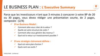 LE BUSINESS PLAN : L'Executive Summary
Parce que les investisseurs n'ont que 3 minutes à consacrer à votre BP de 20
ou 30 pages, vous devez rédiger une présentation courte, de 2 pages,
composée : (2/4)
 D'un Business Model :
 Comment allez-vous créer de la valeur ?
 Quelle est votre structure de coûts ?
 Comment allez-vous générer des revenus ?
 Quel est le retour sur investissement possible ?
 D'une stratégie clairement définie :
 Quel est votre plan d'action ?
 Quels sont vos outils ?
FIDAQUITAINE - Confidentiel 9
 