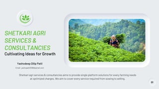 SHETKARI AGRI
SERVICES &
CONSULTANCIES
Cultivating Ideas for Growth
Shetkari agri services & consultancies aims to provide single platform solutions for every farming needs
at optimized charges. We aim to cover every service required from sowing to selling.
01
Yashodeep Dilip Patil
Email- yashopatil3298@gmail.com
 