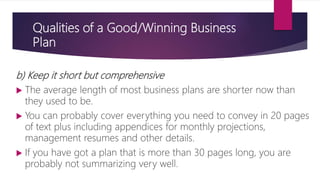 Qualities of a Good/Winning Business
Plan
b) Keep it short but comprehensive
 The average length of most business plans are shorter now than
they used to be.
 You can probably cover everything you need to convey in 20 pages
of text plus including appendices for monthly projections,
management resumes and other details.
 If you have got a plan that is more than 30 pages long, you are
probably not summarizing very well.
 