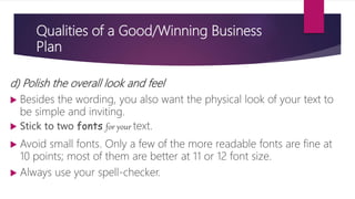 Qualities of a Good/Winning Business
Plan
d) Polish the overall look and feel
 Besides the wording, you also want the physical look of your text to
be simple and inviting.
 Stick to two fonts for your text.
 Avoid small fonts. Only a few of the more readable fonts are fine at
10 points; most of them are better at 11 or 12 font size.
 Always use your spell‐checker.
 