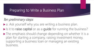 Preparing to Write a Business Plan
Ten preliminary steps
 a. Ask yourself why you are writing a business plan.
 Is it to raise capital or as a guide for running the business?
 The emphasis should change depending on whether it is a
plan for starting a company, raising investment money,
supporting a business loan or managing an existing
business.
 