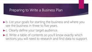 Preparing to Write a Business Plan
 b. List your goals for starting the business and where you
see the business in three to five years.
 c. Clearly define your target audience.
 d. Write a table of contents so you'll know exactly which
sections you will need to research and find data to support.
 