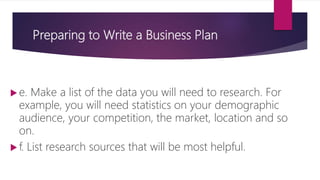 Preparing to Write a Business Plan
 e. Make a list of the data you will need to research. For
example, you will need statistics on your demographic
audience, your competition, the market, location and so
on.
 f. List research sources that will be most helpful.
 