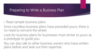 Preparing to Write a Business Plan
i. Read sample business plans.
Since countless business plans have preceded yours, there is
no need to reinvent the wheel.
Look for business plans for businesses most similar to yours as
a prototype to guide you.
You can also talk to other business owners who have written
plans before and seek out their expertise.
 