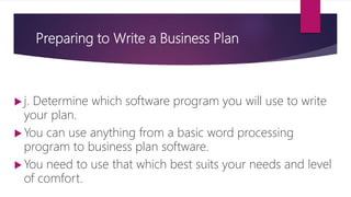 Preparing to Write a Business Plan
 j. Determine which software program you will use to write
your plan.
 You can use anything from a basic word processing
program to business plan software.
 You need to use that which best suits your needs and level
of comfort.
 