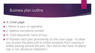 Business plan outline
 A. Cover page.
 I. Name of your co-operative
 II. Address and phone number
 III. Chief executive's name (if any).
 IV. Number each plan prominently on the cover page ‐ to allow
you to track the plans and to inhibit recipients from copying or
widely passing around the plan. (You should also have recipients
sign a non‐disclosure statement.)
 