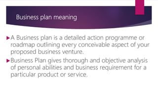 Business plan meaning
A Business plan is a detailed action programme or
roadmap outlining every conceivable aspect of your
proposed business venture.
Business Plan gives thorough and objective analysis
of personal abilities and business requirement for a
particular product or service.
 