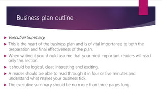 Business plan outline
 Executive Summary.
 This is the heart of the business plan and is of vital importance to both the
preparation and final effectiveness of the plan.
 When writing it you should assume that your most important readers will read
only this section.
 It should be logical, clear, interesting and exciting.
 A reader should be able to read through it in four or five minutes and
understand what makes your business tick.
 The executive summary should be no more than three pages long.
 