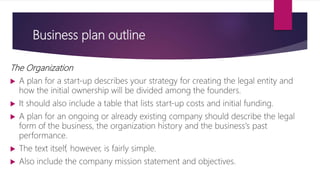 Business plan outline
The Organization
 A plan for a start‐up describes your strategy for creating the legal entity and
how the initial ownership will be divided among the founders.
 It should also include a table that lists start‐up costs and initial funding.
 A plan for an ongoing or already existing company should describe the legal
form of the business, the organization history and the business's past
performance.
 The text itself, however, is fairly simple.
 Also include the company mission statement and objectives.
 