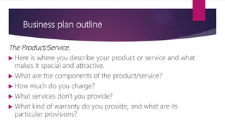 Business plan outline
The Product/Service.
 Here is where you describe your product or service and what
makes it special and attractive.
 What are the components of the product/service?
 How much do you charge?
 What services don't you provide?
 What kind of warranty do you provide, and what are its
particular provisions?
 