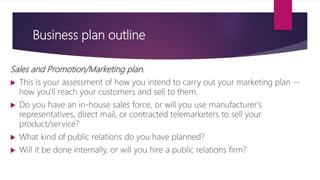 Business plan outline
Sales and Promotion/Marketing plan.
 This is your assessment of how you intend to carry out your marketing plan ‐‐
how you'll reach your customers and sell to them.
 Do you have an in‐house sales force, or will you use manufacturer's
representatives, direct mail, or contracted telemarketers to sell your
product/service?
 What kind of public relations do you have planned?
 Will it be done internally, or will you hire a public relations firm?
 