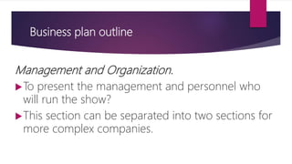 Business plan outline
Management and Organization.
To present the management and personnel who
will run the show?
This section can be separated into two sections for
more complex companies.
 