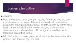 Business plan outline
 Finances.
 Here is where you detail your past results, if there are any, and your
expectations for the future. This section should include cash flow
projections either projected or actual or both, month by month for at
least 12 months including break‐even analysis, profit‐and‐loss
statements, and balance sheets. All the figures should be cast in
traditional accounting format.
 NB. Profitable companies go under all the time, but companies with
positive cash flow can pay their bills.
 