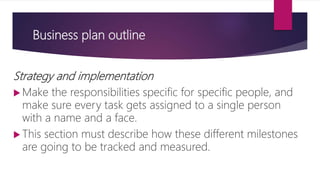 Business plan outline
Strategy and implementation
 Make the responsibilities specific for specific people, and
make sure every task gets assigned to a single person
with a name and a face.
 This section must describe how these different milestones
are going to be tracked and measured.
 